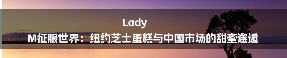 Lady M征服世界：纽约芝士蛋糕与中国市场的甜蜜邂逅