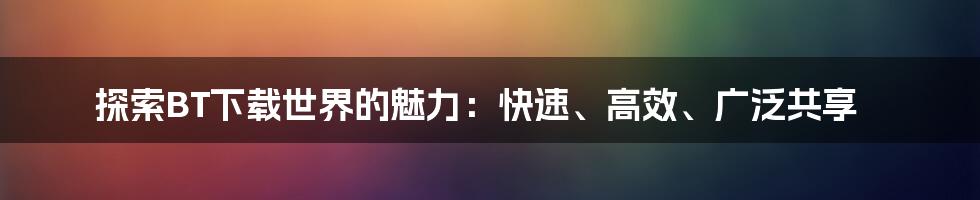 探索BT下载世界的魅力：快速、高效、广泛共享