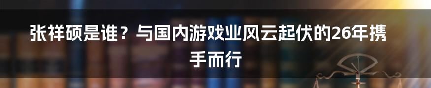 张祥硕是谁？与国内游戏业风云起伏的26年携手而行