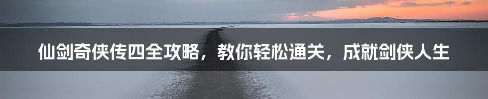 仙剑奇侠传四全攻略，教你轻松通关，成就剑侠人生