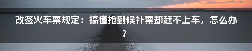 改签火车票规定：搞懂抢到候补票却赶不上车，怎么办？