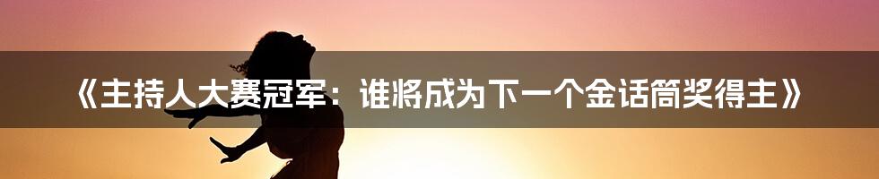 《主持人大赛冠军：谁将成为下一个金话筒奖得主》