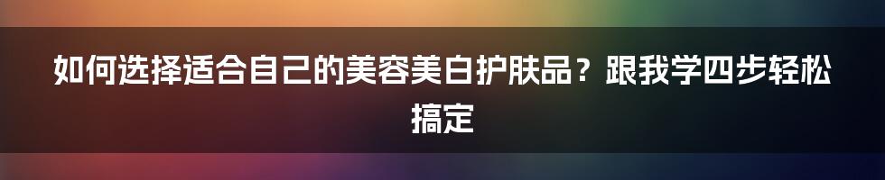 如何选择适合自己的美容美白护肤品？跟我学四步轻松搞定