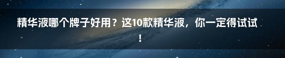 精华液哪个牌子好用？这10款精华液，你一定得试试！