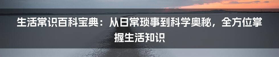 生活常识百科宝典：从日常琐事到科学奥秘，全方位掌握生活知识