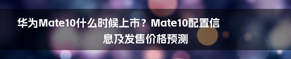 华为Mate10什么时候上市？Mate10配置信息及发售价格预测