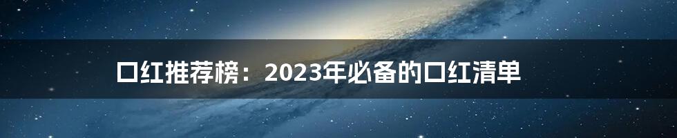 口红推荐榜：2023年必备的口红清单