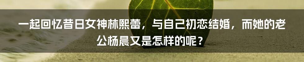 一起回忆昔日女神林熙蕾，与自己初恋结婚，而她的老公杨晨又是怎样的呢？