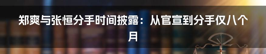 郑爽与张恒分手时间披露：从官宣到分手仅八个月