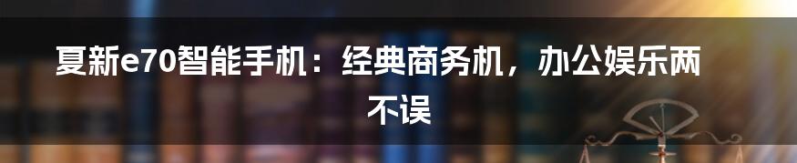 夏新e70智能手机：经典商务机，办公娱乐两不误