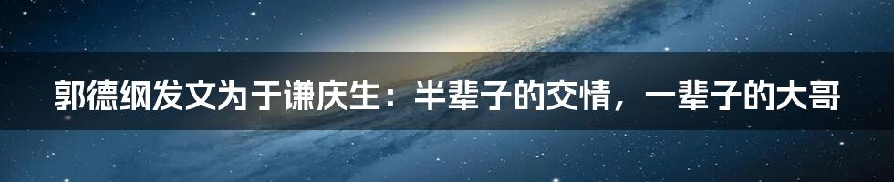 郭德纲发文为于谦庆生：半辈子的交情，一辈子的大哥