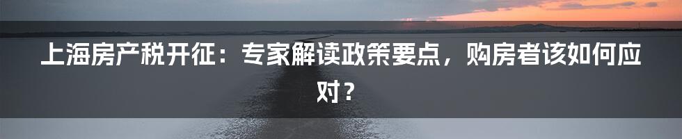 上海房产税开征：专家解读政策要点，购房者该如何应对？