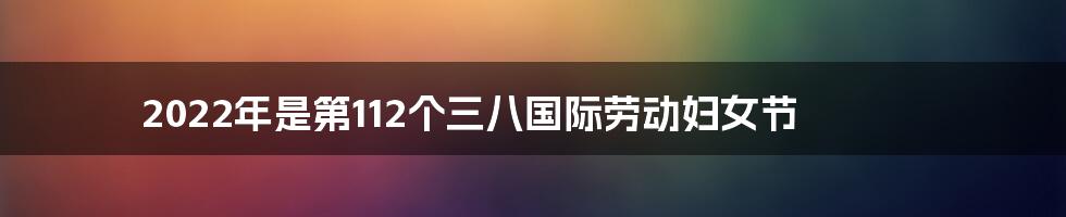 2022年是第112个三八国际劳动妇女节