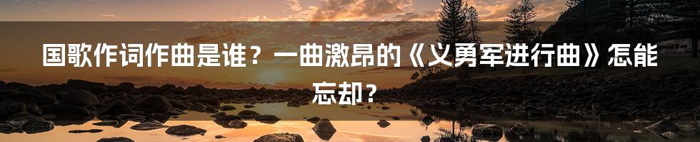 国歌作词作曲是谁？一曲激昂的《义勇军进行曲》怎能忘却？