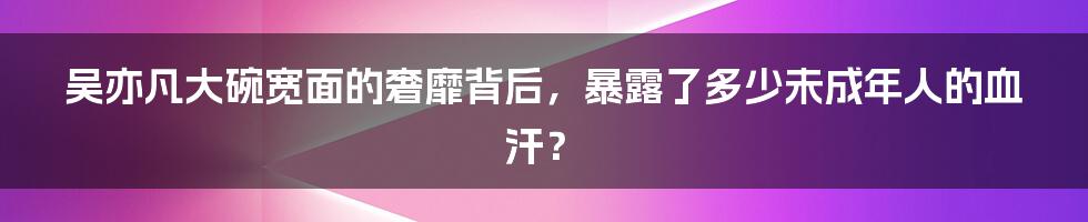 吴亦凡大碗宽面的奢靡背后，暴露了多少未成年人的血汗？