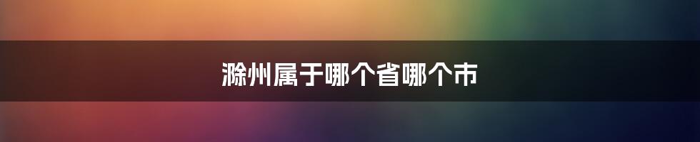 滁州属于哪个省哪个市