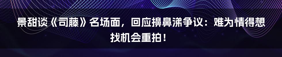 景甜谈《司藤》名场面，回应擤鼻涕争议：难为情得想找机会重拍！