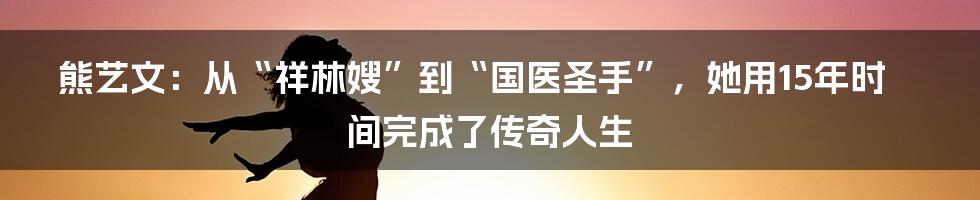 熊艺文：从“祥林嫂”到“国医圣手”，她用15年时间完成了传奇人生