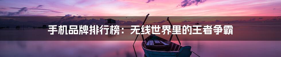 手机品牌排行榜：无线世界里的王者争霸