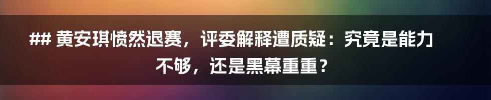 ## 黄安琪愤然退赛，评委解释遭质疑：究竟是能力不够，还是黑幕重重？