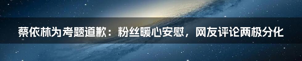 蔡依林为考题道歉：粉丝暖心安慰，网友评论两极分化