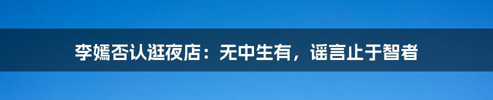 李嫣否认逛夜店：无中生有，谣言止于智者