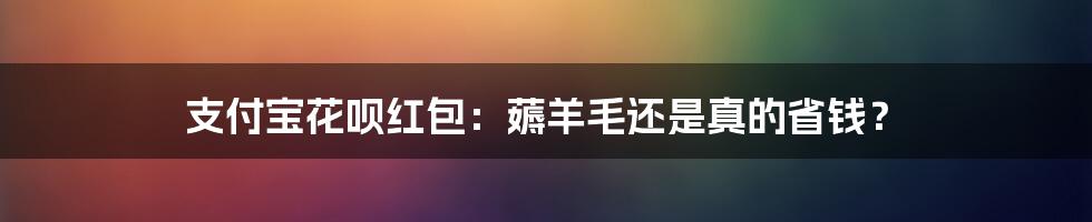 支付宝花呗红包：薅羊毛还是真的省钱？