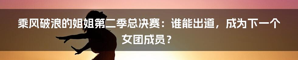 乘风破浪的姐姐第二季总决赛：谁能出道，成为下一个女团成员？