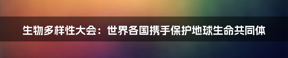 生物多样性大会：世界各国携手保护地球生命共同体