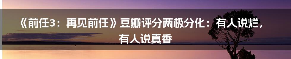 《前任3：再见前任》豆瓣评分两极分化：有人说烂，有人说真香