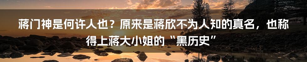 蒋门神是何许人也？原来是蒋欣不为人知的真名，也称得上蒋大小姐的“黑历史”