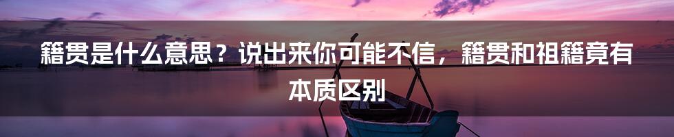 籍贯是什么意思？说出来你可能不信，籍贯和祖籍竟有本质区别