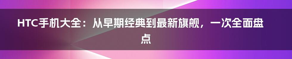 HTC手机大全：从早期经典到最新旗舰，一次全面盘点