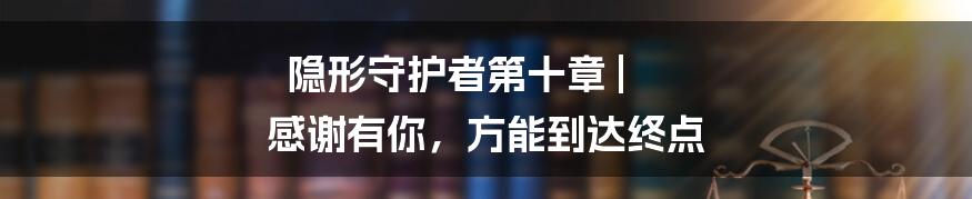 隐形守护者第十章 | 感谢有你，方能到达终点