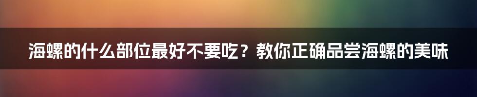 海螺的什么部位最好不要吃？教你正确品尝海螺的美味