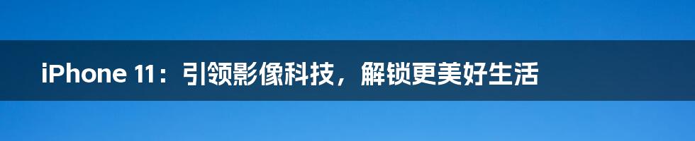 iPhone 11：引领影像科技，解锁更美好生活