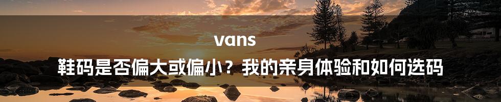 vans 鞋码是否偏大或偏小？我的亲身体验和如何选码