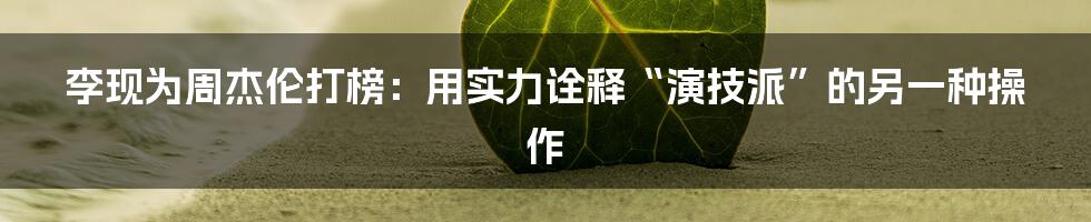 李现为周杰伦打榜：用实力诠释“演技派”的另一种操作