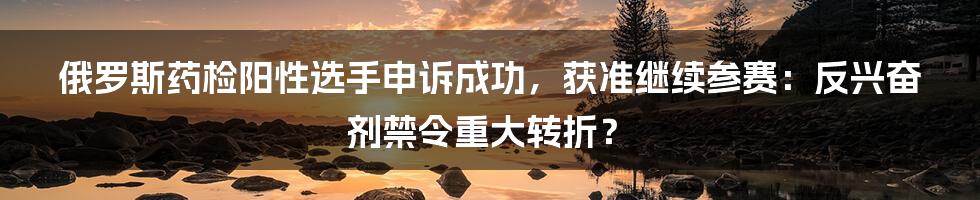 俄罗斯药检阳性选手申诉成功，获准继续参赛：反兴奋剂禁令重大转折？