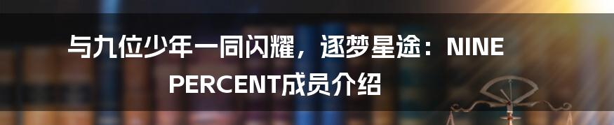 与九位少年一同闪耀，逐梦星途：NINE PERCENT成员介绍