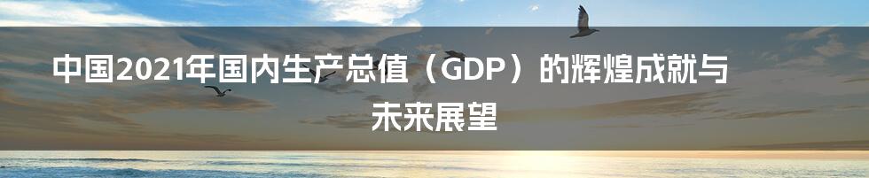 中国2021年国内生产总值（GDP）的辉煌成就与未来展望