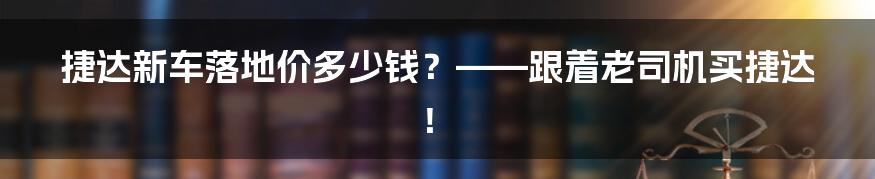 捷达新车落地价多少钱？——跟着老司机买捷达！