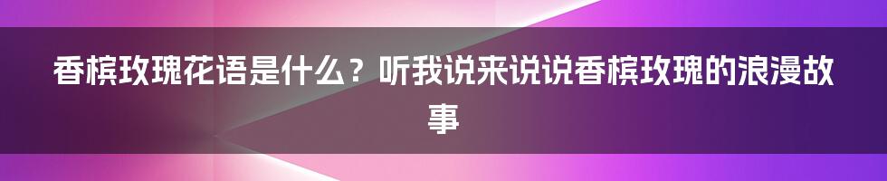 香槟玫瑰花语是什么？听我说来说说香槟玫瑰的浪漫故事