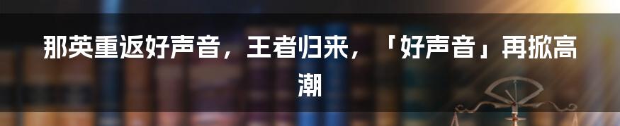 那英重返好声音，王者归来，「好声音」再掀高潮