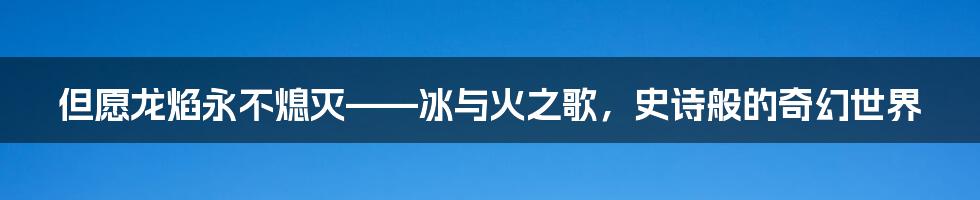 但愿龙焰永不熄灭——冰与火之歌，史诗般的奇幻世界