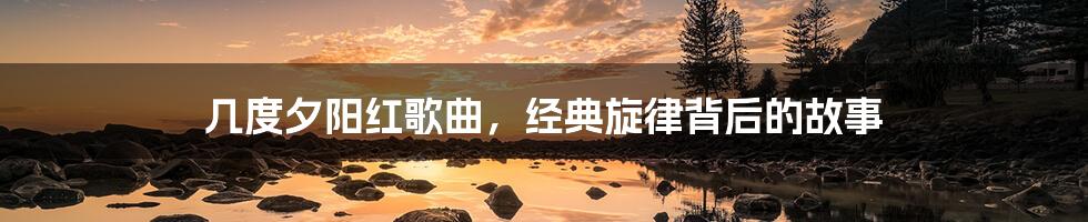 几度夕阳红歌曲，经典旋律背后的故事