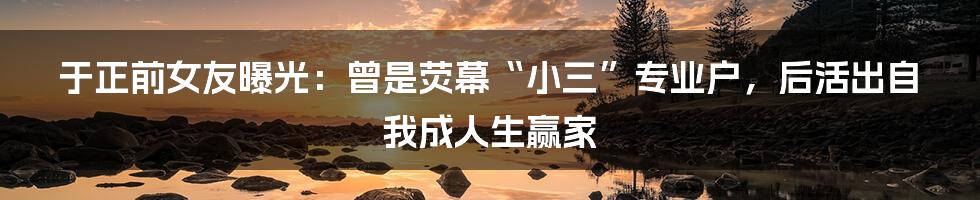 于正前女友曝光：曾是荧幕“小三”专业户，后活出自我成人生赢家