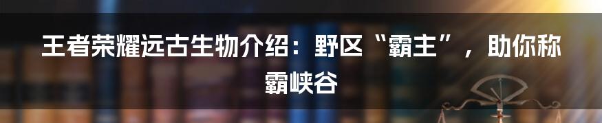 王者荣耀远古生物介绍：野区“霸主”，助你称霸峡谷