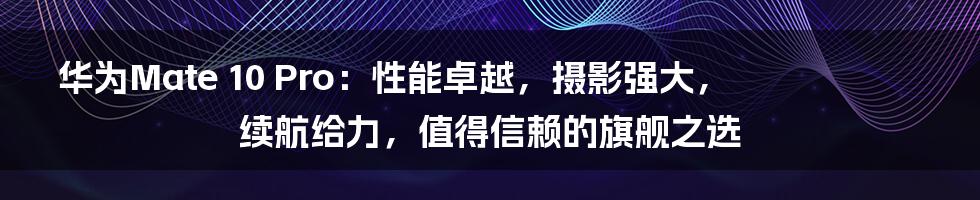 华为Mate 10 Pro：性能卓越，摄影强大，续航给力，值得信赖的旗舰之选