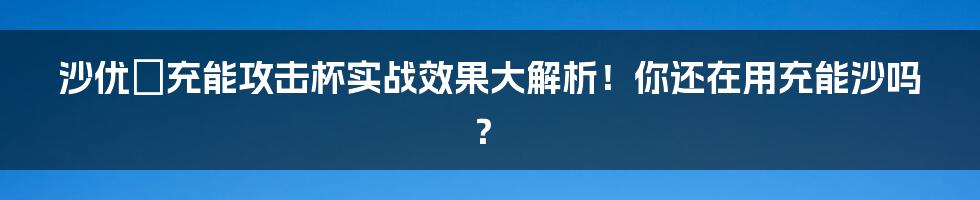 沙优菈充能攻击杯实战效果大解析！你还在用充能沙吗？